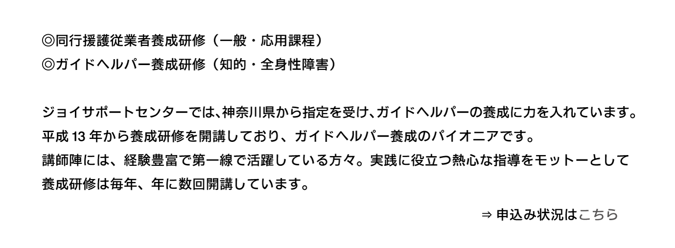 ジョイサポートでは、神奈川県から指定を受け、ガイドヘルパーの養成に力を入れています。養成研修は同行援護及び、全身性・知的障害向けを年数回開講しています。